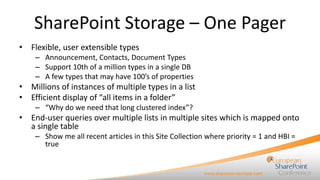 SharePoint Storage – One Pager
• Flexible, user extensible types
– Announcement, Contacts, Document Types
– Support 10th of a million types in a single DB
– A few types that may have 100’s of properties

• Millions of instances of multiple types in a list
• Efficient display of “all items in a folder”
– “Why do we need that long clustered index”?

• End-user queries over multiple lists in multiple sites which is mapped onto
a single table
– Show me all recent articles in this Site Collection where priority = 1 and HBI =
true

 
