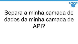 Separa a minha camada de
dados da minha camada de
API?
 