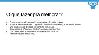 O que fazer pra melhorar?
- Comece seu projeto pensando no negócio e não na tecnologia.
- Antes de sair escrevendo código entenda e tenha certeza do que você está fazendo.
- Crie seus pacotes divididos em contexto de negócio.
- Cada pacote é o “bounded context” dentro do microservice.
- Pulic são apenas suas classes de data e suas interfaces.
- Remova o public da sua IDE.
 