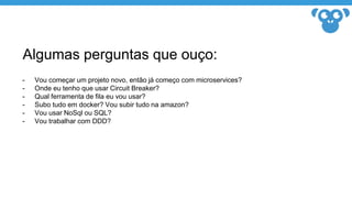 Algumas perguntas que ouço:
- Vou começar um projeto novo, então já começo com microservices?
- Onde eu tenho que usar Circuit Breaker?
- Qual ferramenta de fila eu vou usar?
- Subo tudo em docker? Vou subir tudo na amazon?
- Vou usar NoSql ou SQL?
- Vou trabalhar com DDD?
 