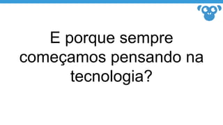 E porque sempre
começamos pensando na
tecnologia?
 