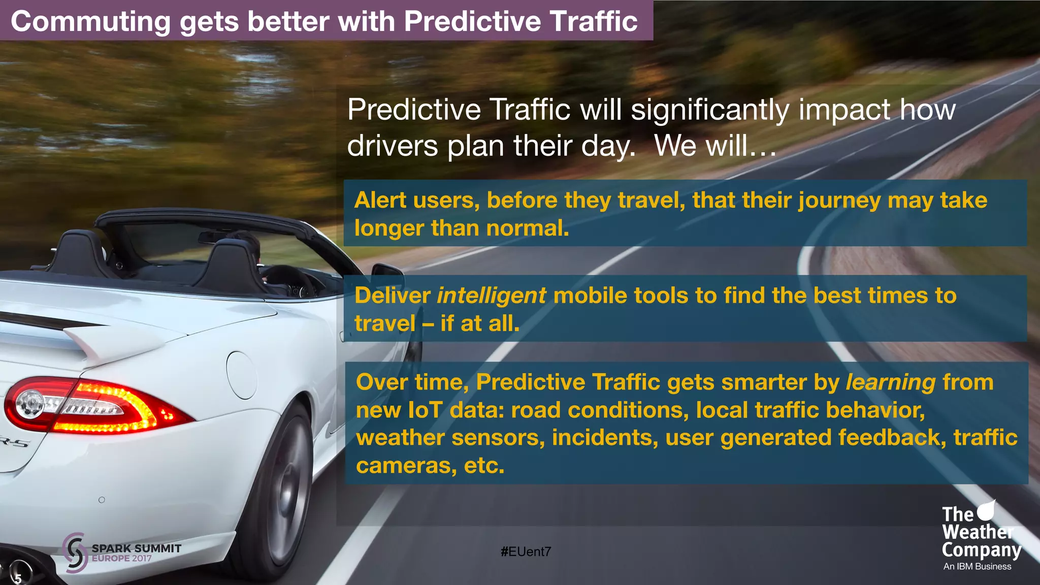 5
Predictive Traffic will significantly impact how
drivers plan their day. We will…
Alert users, before they travel, that their journey may take
longer than normal.
Deliver intelligent mobile tools to find the best times to
travel – if at all.
Over time, Predictive Traffic gets smarter by learning from
new IoT data: road conditions, local traffic behavior,
weather sensors, incidents, user generated feedback, traffic
cameras, etc.
Commuting gets better with Predictive Traffic
#EUent7
 