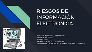 RIESGOS DE
INFORMACIÓN
ELECTRÓNICA
JOHAN CAMILO RICAURTE SEGURA
CÓDIGO: 201722222
GRUPO: 10-19
TECNOLOGÍA EN EL ELECTRICIDAD
UNIVERSIDAD PEDAGOGICA Y TECNOLOGICA DE COLOMBIA
 