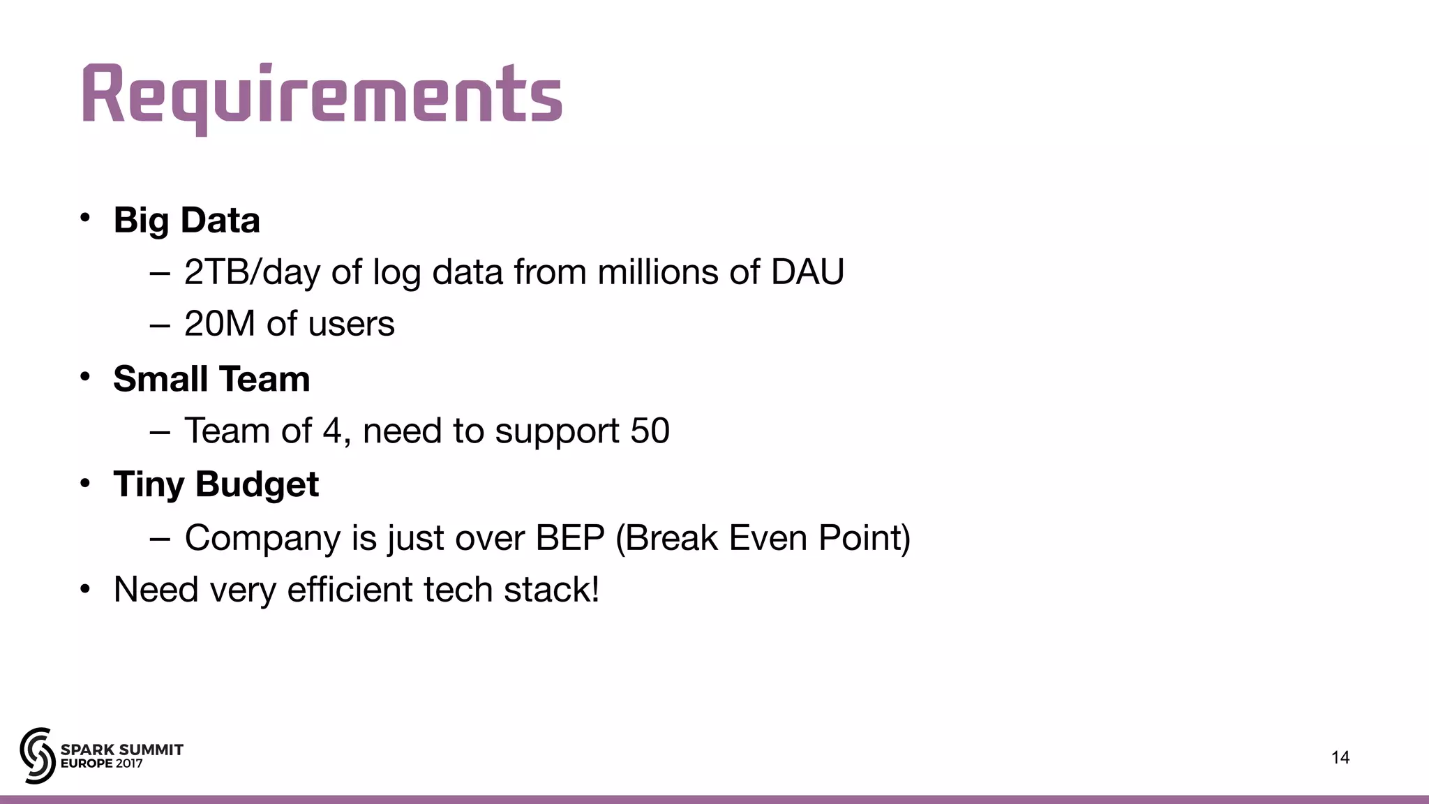 Requirements • Big Data – 2TB/day of log data from millions of DAU – 20M of users • Small Team – Team of 4, need to support 50 • Tiny Budget – Company is just over BEP (Break Even Point) • Need very efficient tech stack! 14 
