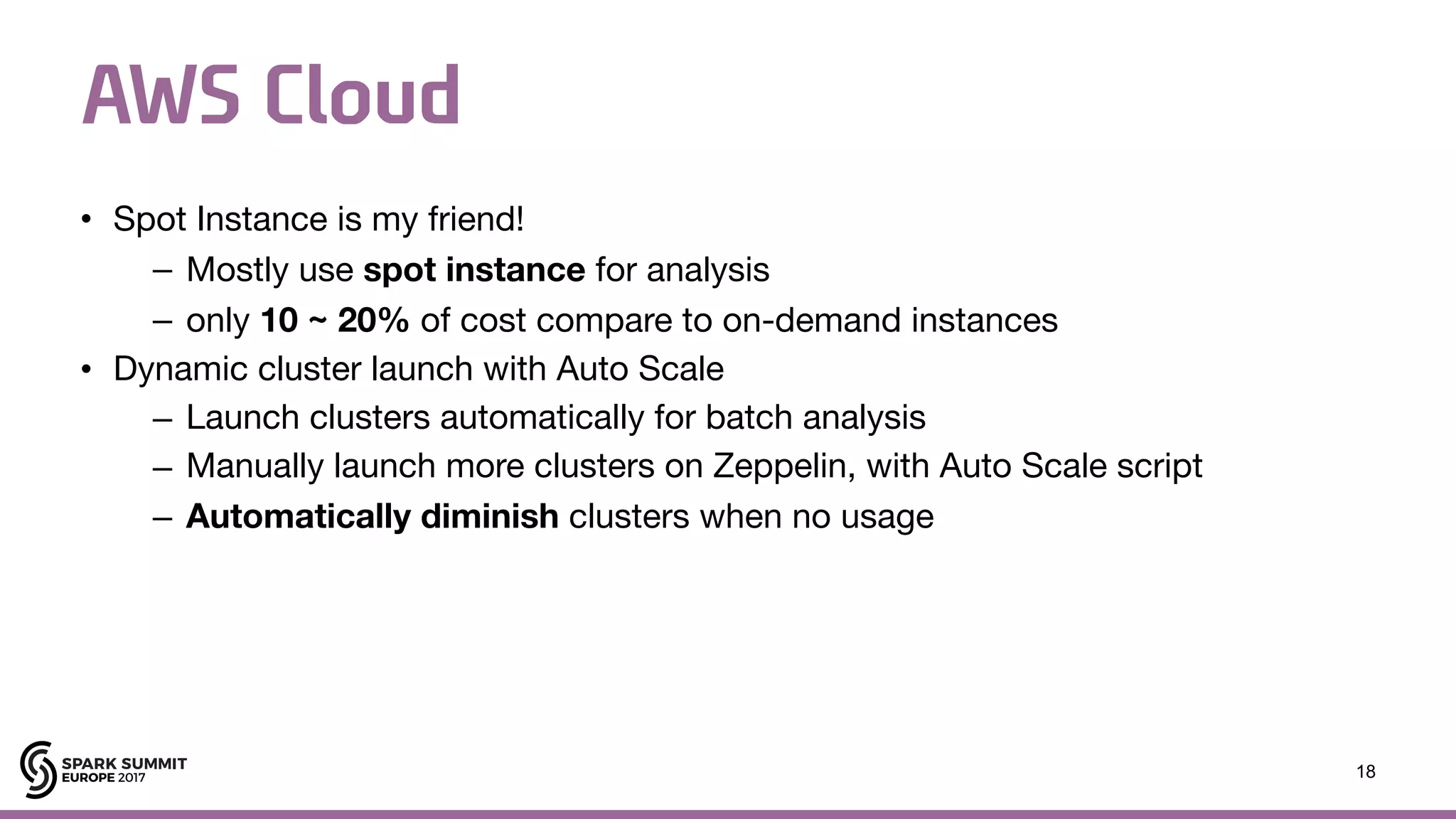 AWS Cloud • Spot Instance is my friend! – Mostly use spot instance for analysis – only 10 ~ 20% of cost compare to on-demand instances • Dynamic cluster launch with Auto Scale – Launch clusters automatically for batch analysis – Manually launch more clusters on Zeppelin, with Auto Scale script – Automatically diminish clusters when no usage 18 