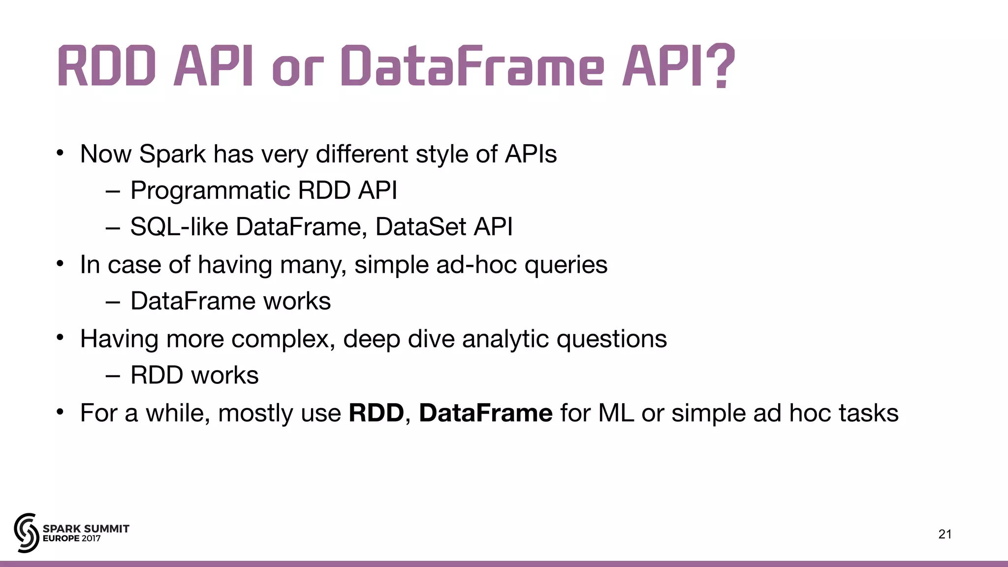 RDD API or DataFrame API? • Now Spark has very different style of APIs – Programmatic RDD API – SQL-like DataFrame, DataSet API • In case of having many, simple ad-hoc queries – DataFrame works • Having more complex, deep dive analytic questions – RDD works • For a while, mostly use RDD, DataFrame for ML or simple ad hoc tasks 21 