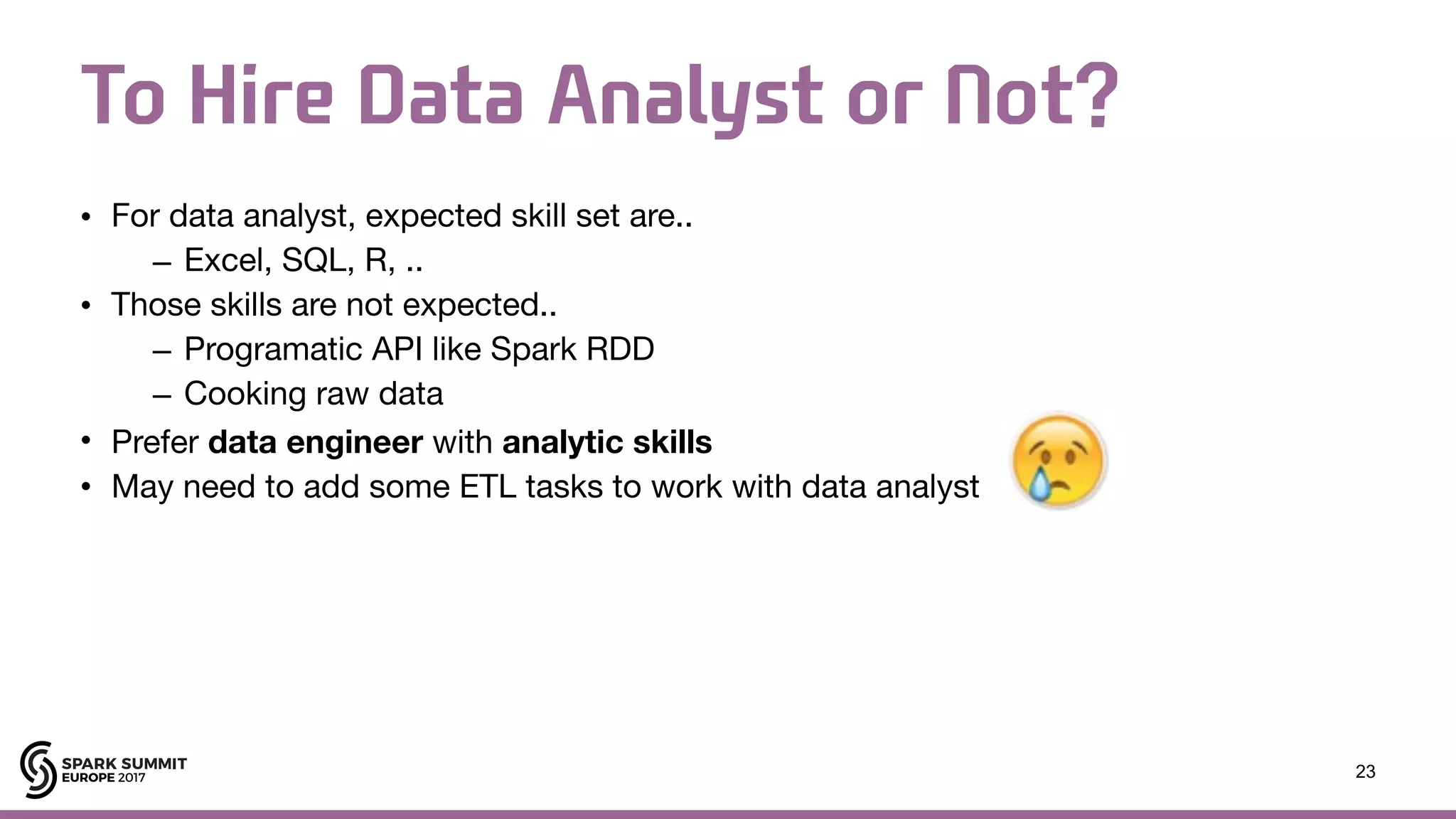 To Hire Data Analyst or Not? • For data analyst, expected skill set are.. – Excel, SQL, R, .. • Those skills are not expected.. – Programatic API like Spark RDD – Cooking raw data • Prefer data engineer with analytic skills • May need to add some ETL tasks to work with data analyst 23 