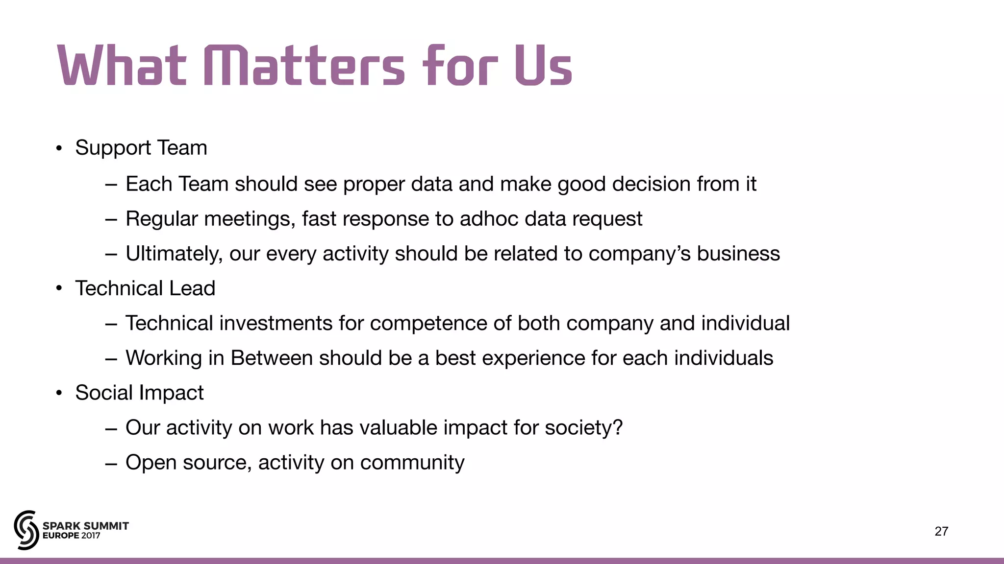 What Matters for Us • Support Team – Each Team should see proper data and make good decision from it – Regular meetings, fast response to adhoc data request – Ultimately, our every activity should be related to company’s business • Technical Lead – Technical investments for competence of both company and individual – Working in Between should be a best experience for each individuals • Social Impact – Our activity on work has valuable impact for society? – Open source, activity on community 27 