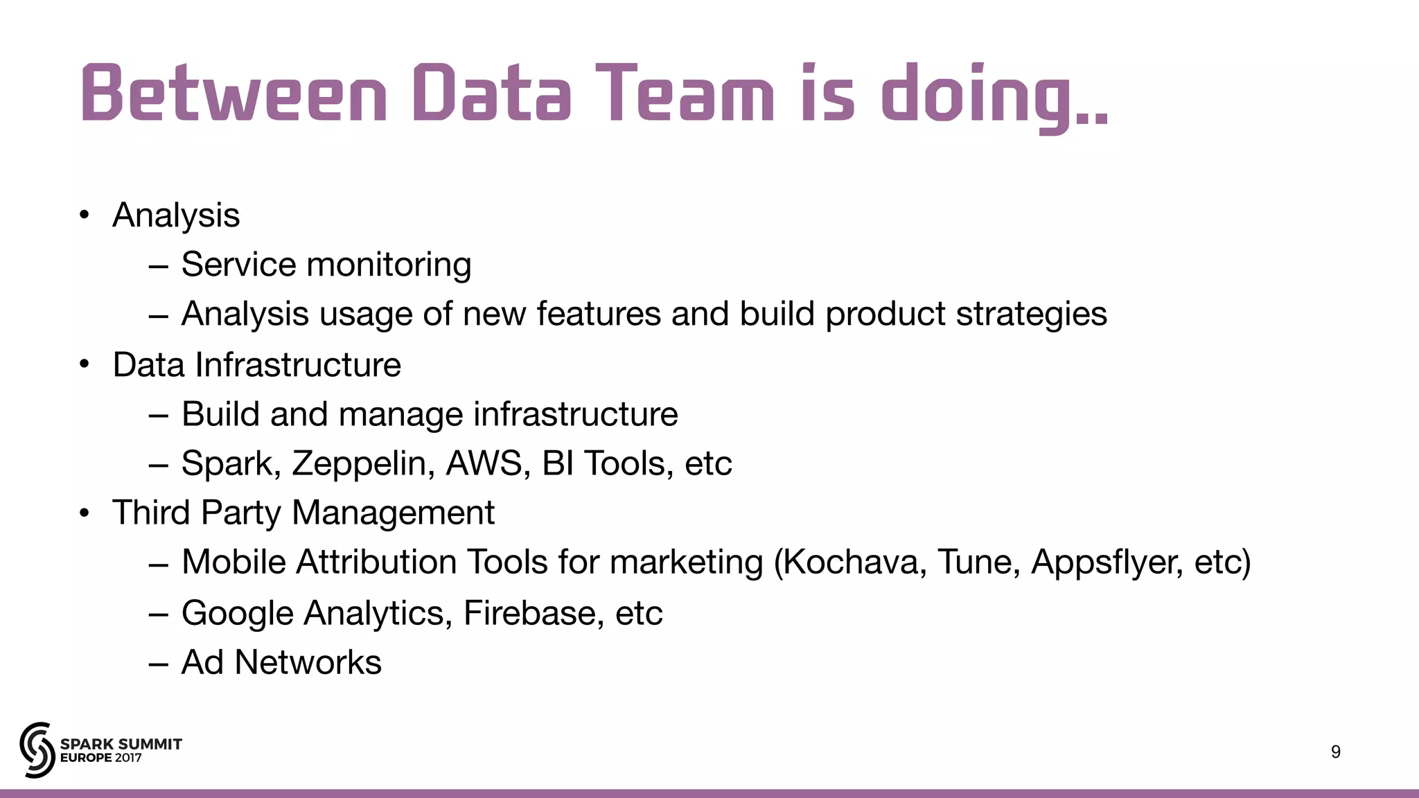 Between Data Team is doing.. • Analysis – Service monitoring – Analysis usage of new features and build product strategies • Data Infrastructure – Build and manage infrastructure – Spark, Zeppelin, AWS, BI Tools, etc • Third Party Management – Mobile Attribution Tools for marketing (Kochava, Tune, Appsflyer, etc) – Google Analytics, Firebase, etc – Ad Networks 9 