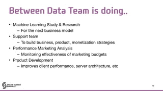 Between Data Team is doing..
• Machine Learning Study & Research

– For the next business model

• Support team

– To build business, product, monetization strategies

• Performance Marketing Analysis

– Monitoring effectiveness of marketing budgets

• Product Development

– Improves client performance, server architecture, etc
10
 