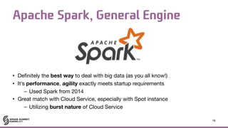Apache Spark, General Engine
• Definitely the best way to deal with big data (as you all know!)

• It’s performance, agility exactly meets startup requirements

– Used Spark from 2014

• Great match with Cloud Service, especially with Spot instance

– Utilizing burst nature of Cloud Service
16
 