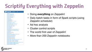 Scriptify Everything with Zeppelin
• Doing everything on Zeppelin!

• Daily batch tasks in form of Spark scripts (using
Zeppelin scheduler)

• Ad hoc analysis

• Cluster control scripts

• The world first user of Zeppelin!

• More than 200 Zeppelin notebooks
17
 