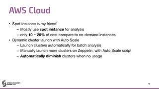 AWS Cloud
• Spot Instance is my friend!

– Mostly use spot instance for analysis

– only 10 ~ 20% of cost compare to on-demand instances

• Dynamic cluster launch with Auto Scale

– Launch clusters automatically for batch analysis

– Manually launch more clusters on Zeppelin, with Auto Scale script

– Automatically diminish clusters when no usage
18
 