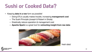 Sushi or Cooked Data?
• Keeping data in a raw form as possible!

– Doing ETL’s usually makes trouble, increasing management cost

– The Sushi Principle (Joseph & Robert in Strata)

– Drastically reduce operation & management cost

– Apache Spark is a great tool for extracting insight from raw data
22
fresh data!
 