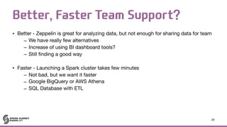 Better, Faster Team Support?
• Better - Zeppelin is great for analyzing data, but not enough for sharing data for team 

– We have really few alternatives

– Increase of using BI dashboard tools?

– Still finding a good way

• Faster - Launching a Spark cluster takes few minutes

– Not bad, but we want it faster

– Google BigQuery or AWS Athena

– SQL Database with ETL
24
 