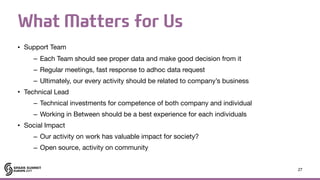What Matters for Us
• Support Team

– Each Team should see proper data and make good decision from it

– Regular meetings, fast response to adhoc data request

– Ultimately, our every activity should be related to company’s business 

• Technical Lead

– Technical investments for competence of both company and individual

– Working in Between should be a best experience for each individuals

• Social Impact

– Our activity on work has valuable impact for society?

– Open source, activity on community
27
 