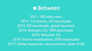 2011: 100 beta users
2012: 1.0 release, 2M downloads
2013: 5M downloads, global launches
2014: Between 2.0, 10M downloads
2015: Between 3.0
2016: Starts monetization, 20M downloads
2017: Global expansion, new business, team of 60
 