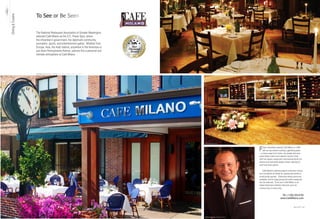 To See or Be Seen
Dining & Cuisine




                                     The National Restaurant Association of Greater Washington
                                     selected Café Milano as the D.C. Power Spot, where
                                     the influential in government, the diplomatic community,
                                     journalism, sports, and entertainment gather. Whether from
                                     Europe, Asia, the Arab nations, anywhere in the Americas or
                                     just down Pennsylvania Avenue, patrons find a personal and
                                     intimate atmosphere at Café Milano.




                                                                                                                    Washington DC’s most beautiful and private dining room
                                     The Patio and Entrance of Cafe Milano, on 3251 Prospect Street in Georgetown




                                                                                                                    The Cafe Milano Bar



                                                                                                                                                                             F   ranco Nuschese opened Café Milano in 1992
                                                                                                                                                                                 with an eye toward creating a gathering place
                                                                                                                                                                             —a home away from home—for people who love
                                                                                                                                                                             great Italian cuisine and superior service. Even
                                                                                                                                                                             with this classic restaurant’s international fame, the
                                                                                                                                                                             kitchen and wait staffs always remain attentive to
                                                                                                                                                                             each and every patron.

                                                                                                                                                                                 Café Milano’s catering experts customize menus
                                                                                                                                                                             and coordinate all details for spectacular events or
                                                                                                                                                                             small private parties. Distinctive dining rooms are
                                                                                                                                                                             available, and for large groups the entire restaurant
                                                                                                                                                                             can be reserved. To be sure, Café Milano is an
                                                                                                                                                                             Italian-American institution that lives up to its
                                                                                                                                                                             virtuoso buzz in every way.


                                                                                                                                                                                                        Tel +1.202.333.6183
                                                                                                                                                                                                       www.CafeMilano.com


                   11   Best of DC                                                                                                                                                                                      Best of DC    302




                                                                                                                    Franco Nuschese, Principal Owner
 