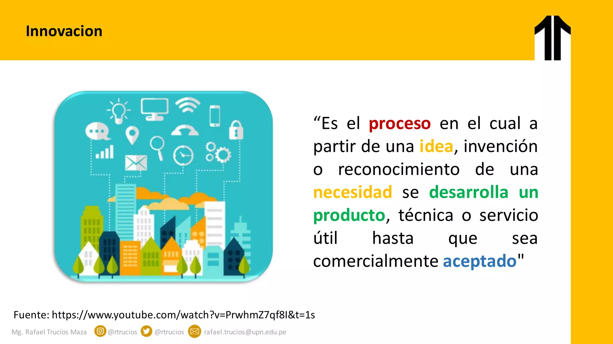Mg. Rafael Trucíos Maza @rtrucios @rtrucios rafael.trucios@upn.edu.pe
Innovacion
“Es el proceso en el cual a
partir de una idea, invención
o reconocimiento de una
necesidad se desarrolla un
producto, técnica o servicio
útil hasta que sea
comercialmente aceptado"
Fuente: https://www.youtube.com/watch?v=PrwhmZ7qf8I&t=1s
 