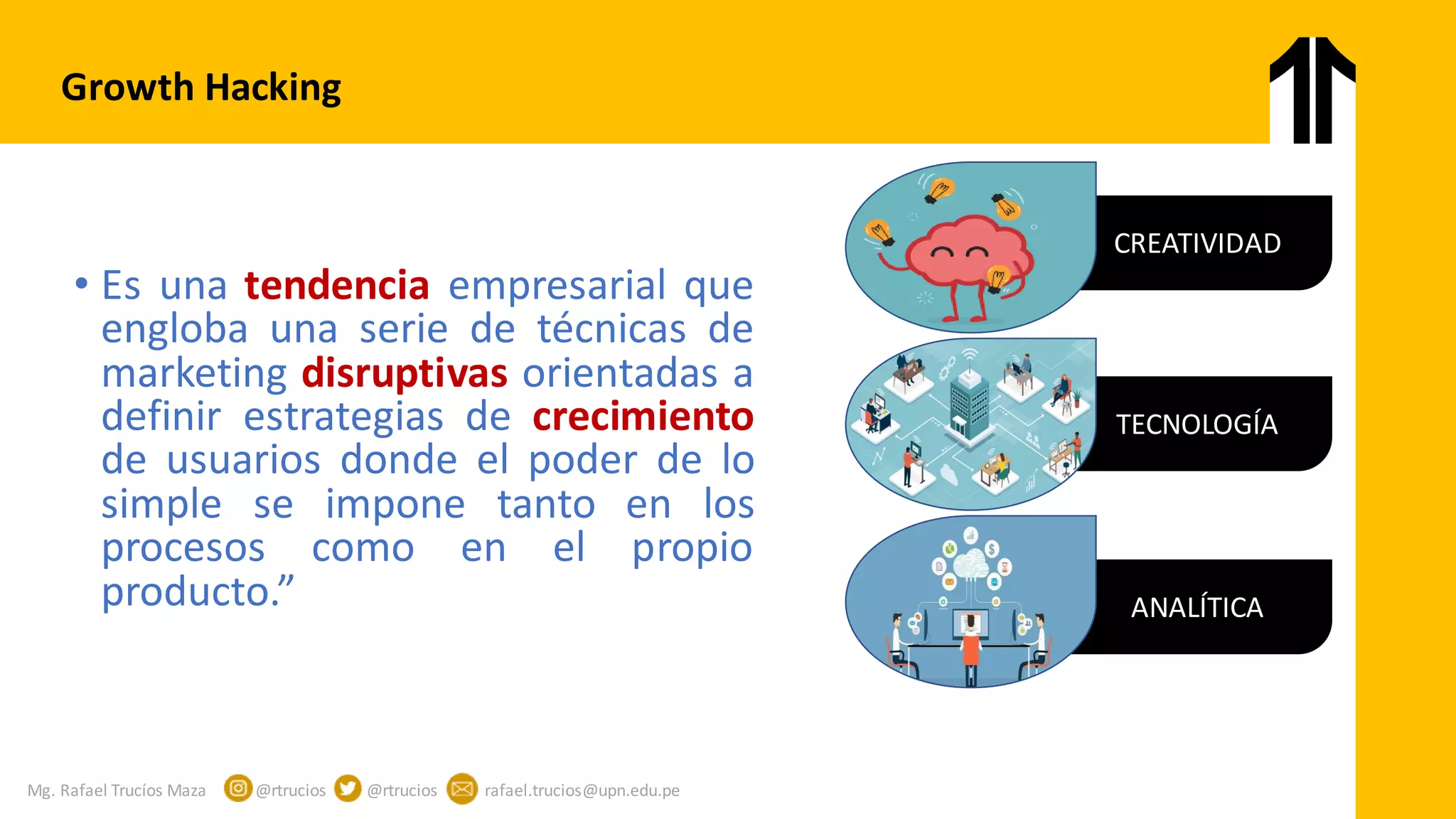 Mg. Rafael Trucíos Maza @rtrucios @rtrucios rafael.trucios@upn.edu.pe
Growth Hacking
CREATIVIDAD
TECNOLOGÍA
ANALÍTICA
• Es una tendencia empresarial que
engloba una serie de técnicas de
marketing disruptivas orientadas a
definir estrategias de crecimiento
de usuarios donde el poder de lo
simple se impone tanto en los
procesos como en el propio
producto.”
 