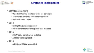 Strategies Implemented
• 2009 (Construction)
• Wooden thermal insulator walls for partitions
• Thermostat timer to control temperature
• Hydraulic door closer
• 2014
• LED lighting was introduced
• Procurement for Solar capacity was initiated
• 2015
• 20kW solar panels were installed
• All CFLs were replaced
• 2016
• Additional 30kW was added
#LowCarbonHealthCare
 