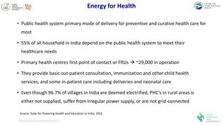 Energy for Health
• Public health system primary mode of delivery for preventive and curative health care for
most
• 55% of all household in India depend on the public health system to meet their
healthcare needs
• Primary health centres first point of contact or FRUs  ~29,000 in operation
• They provide basic out-patient consultation, immunization and other child health
services, and some in-patient care including deliveries and neonatal care
• Even though 96.7% of villages in India are deemed electrified, PHC’s in rural areas is
either not supplied, suffer from irregular power supply, or are not grid-connected
#LowCarbonHealthCare
Source: Solar for Powering Health and Education in India, 2016
 