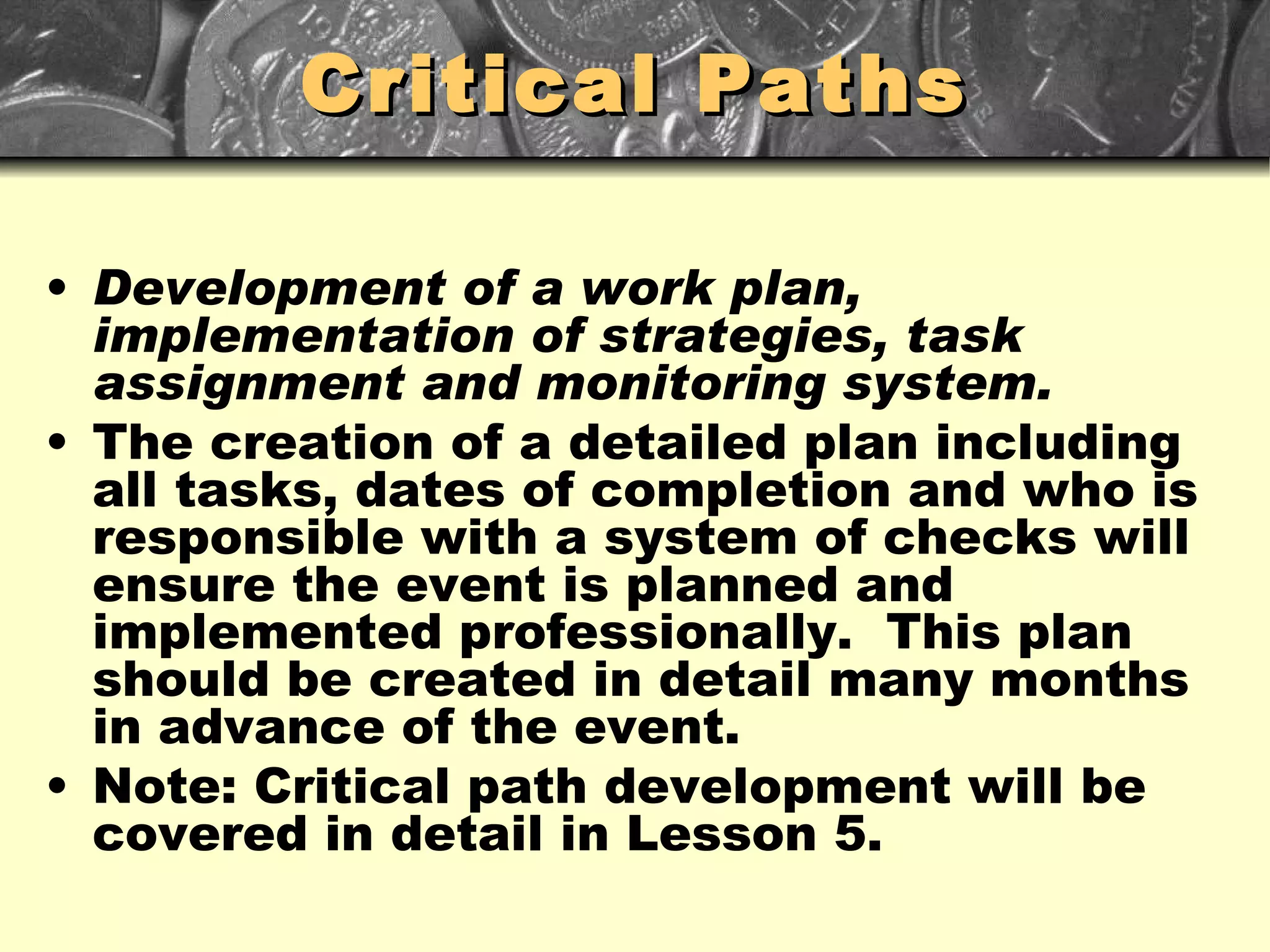 Critical Paths Development of a work plan, implementation of strategies, task assignment and monitoring system. The creation of a detailed plan including all tasks, dates of completion and who is responsible with a system of checks will ensure the event is planned and implemented professionally.  This plan should be created in detail many months in advance of the event. Note: Critical path development will be covered in detail in Lesson 5. 