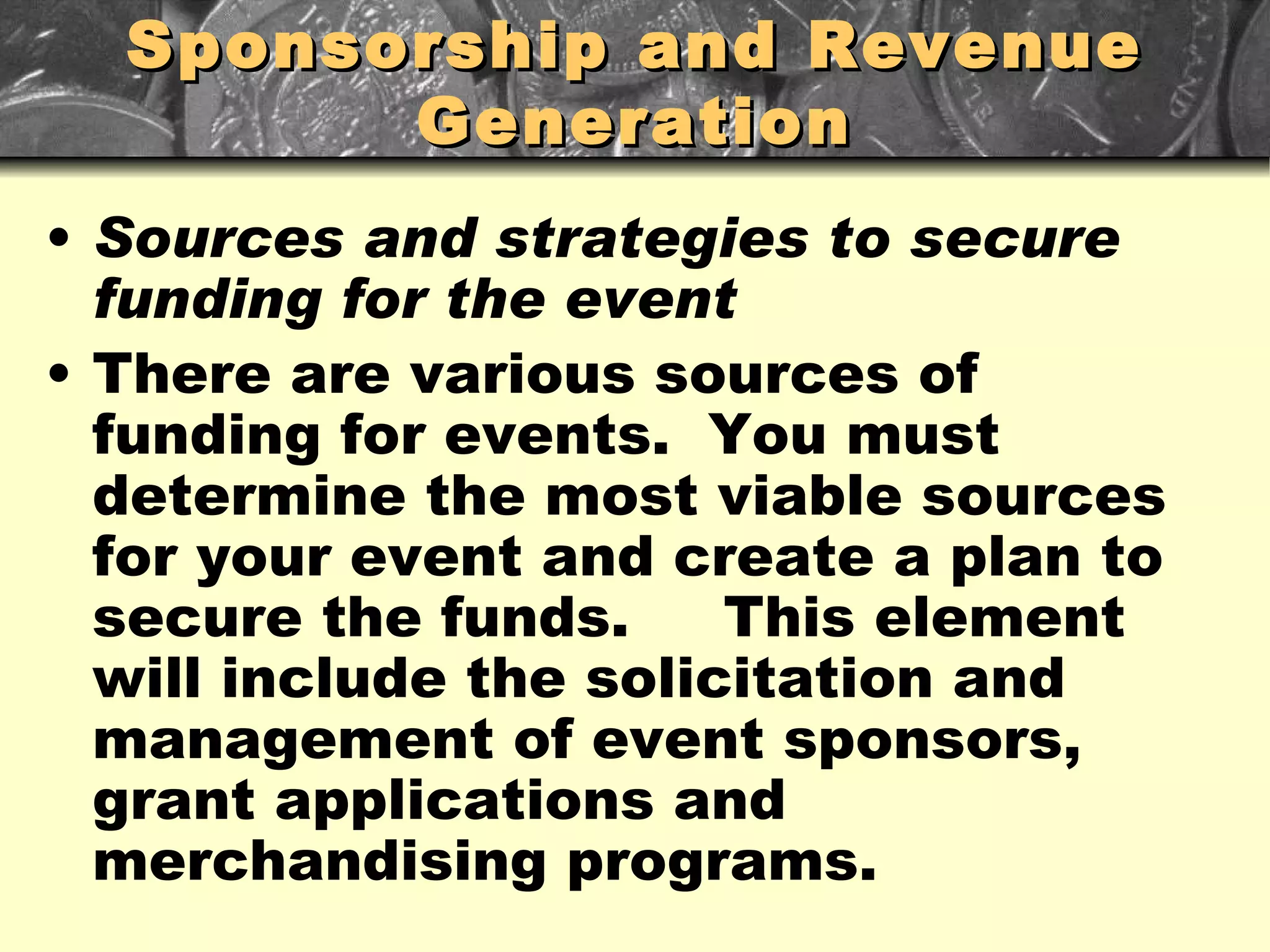 Sponsorship and Revenue Generation Sources and strategies to secure funding for the event There are various sources of funding for events.  You must determine the most viable sources for your event and create a plan to secure the funds.  This element will include the solicitation and management of event sponsors, grant applications and merchandising programs. 