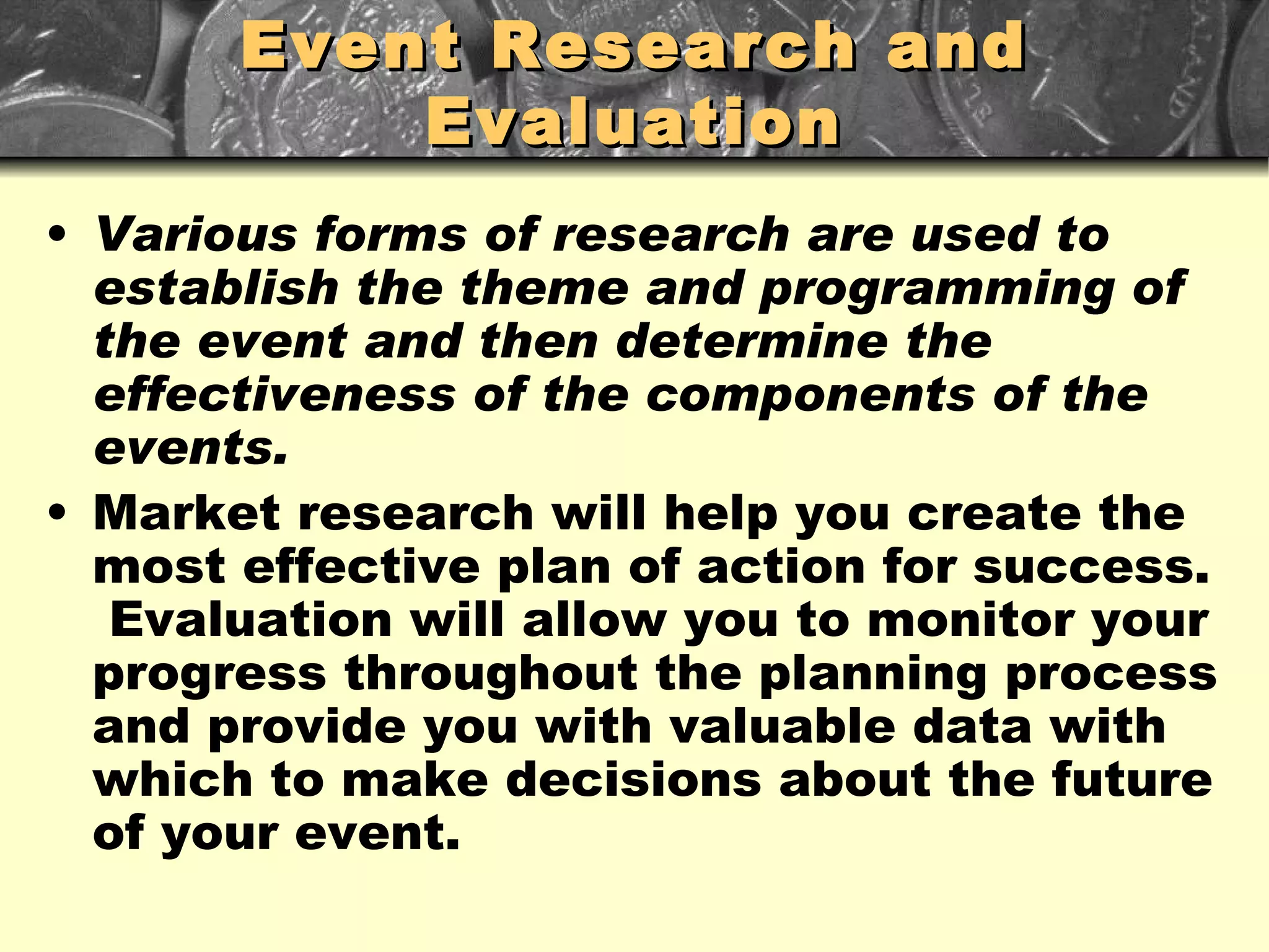 Event Research and Evaluation Various forms of research are used to establish the theme and programming of the event and then determine the effectiveness of the components of the events. Market research will help you create the most effective plan of action for success.  Evaluation will allow you to monitor your progress throughout the planning process and provide you with valuable data with which to make decisions about the future of your event. 