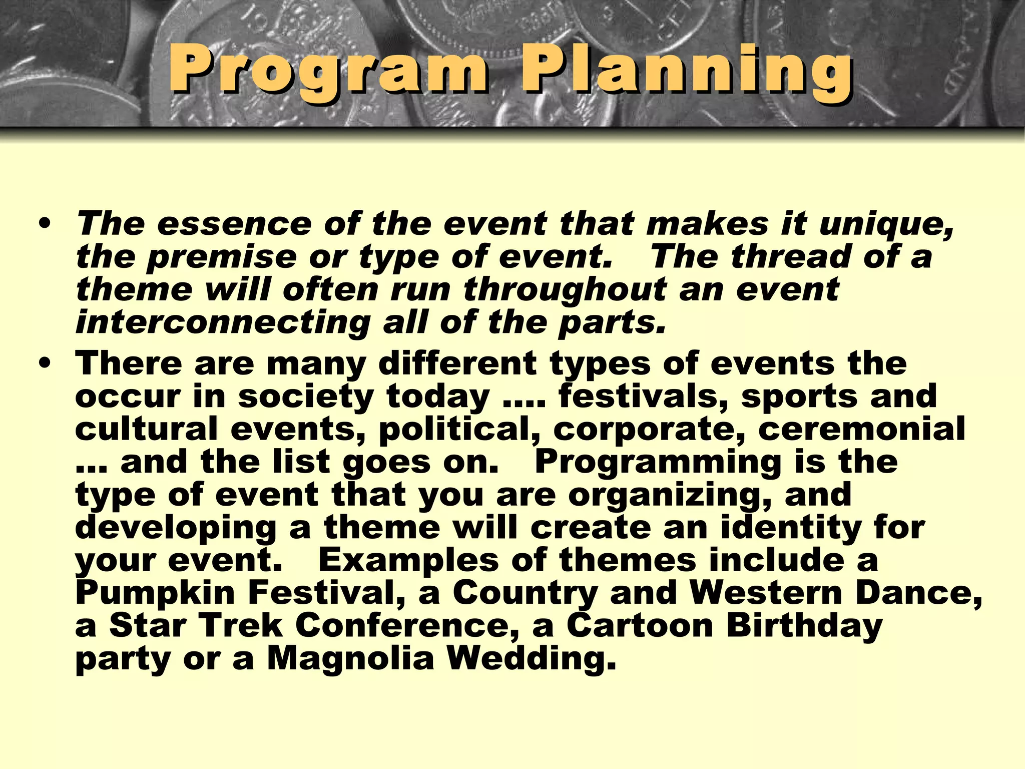 Program Planning The essence of the event that makes it unique, the premise or type of event.  The thread of a theme will often run throughout an event interconnecting all of the parts. There are many different types of events the occur in society today …. festivals, sports and cultural events, political, corporate, ceremonial … and the list goes on.  Programming is the type of event that you are organizing, and developing a theme will create an identity for your event.  Examples of themes include a Pumpkin Festival, a Country and Western Dance, a Star Trek Conference, a Cartoon Birthday party or a Magnolia Wedding. 