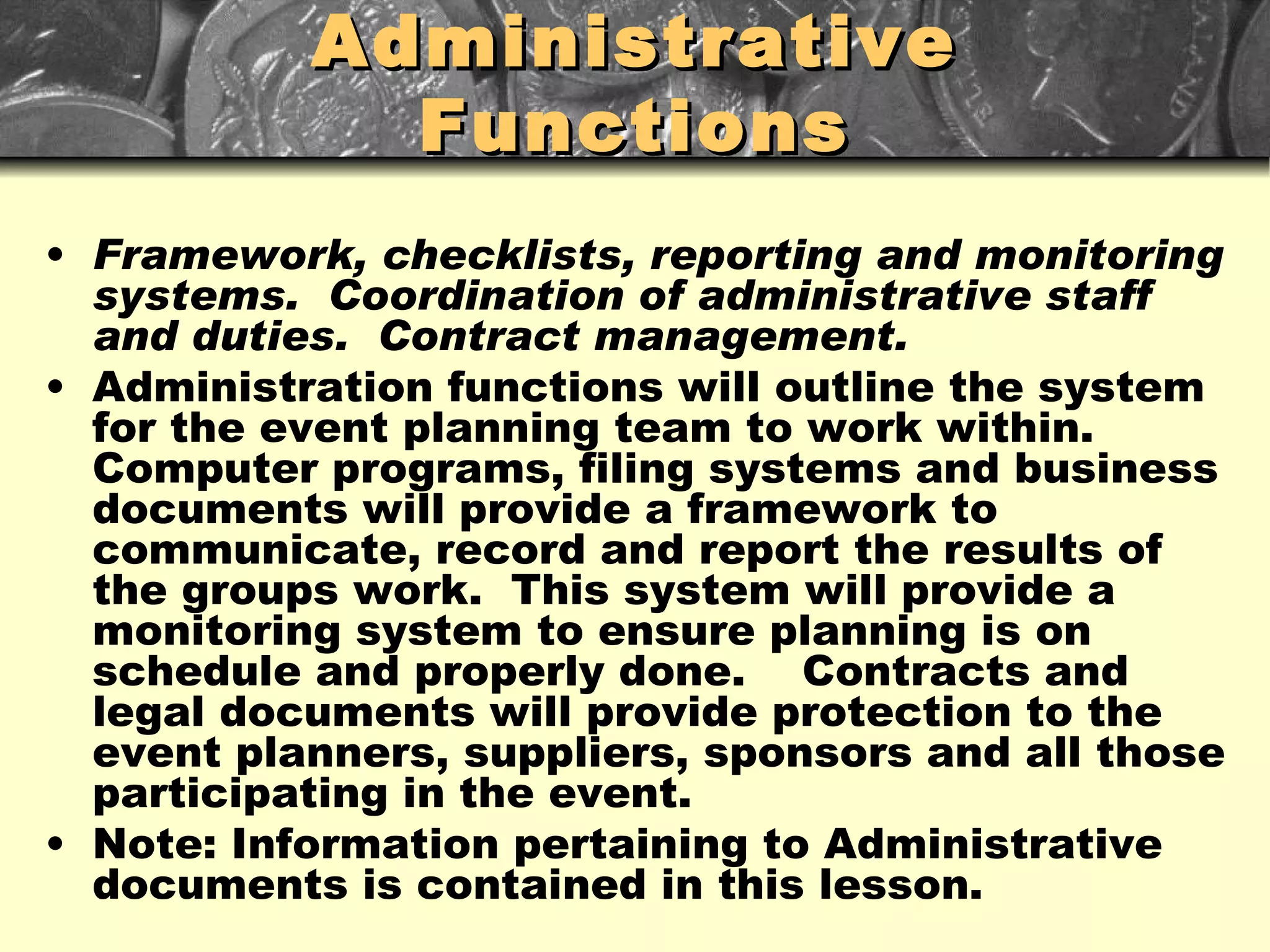 Administrative Functions Framework, checklists, reporting and monitoring systems.  Coordination of administrative staff and duties.  Contract management. Administration functions will outline the system for the event planning team to work within.  Computer programs, filing systems and business documents will provide a framework to communicate, record and report the results of the groups work.  This system will provide a monitoring system to ensure planning is on schedule and properly done.  Contracts and legal documents will provide protection to the event planners, suppliers, sponsors and all those participating in the event.  Note: Information pertaining to Administrative documents is contained in this lesson. 