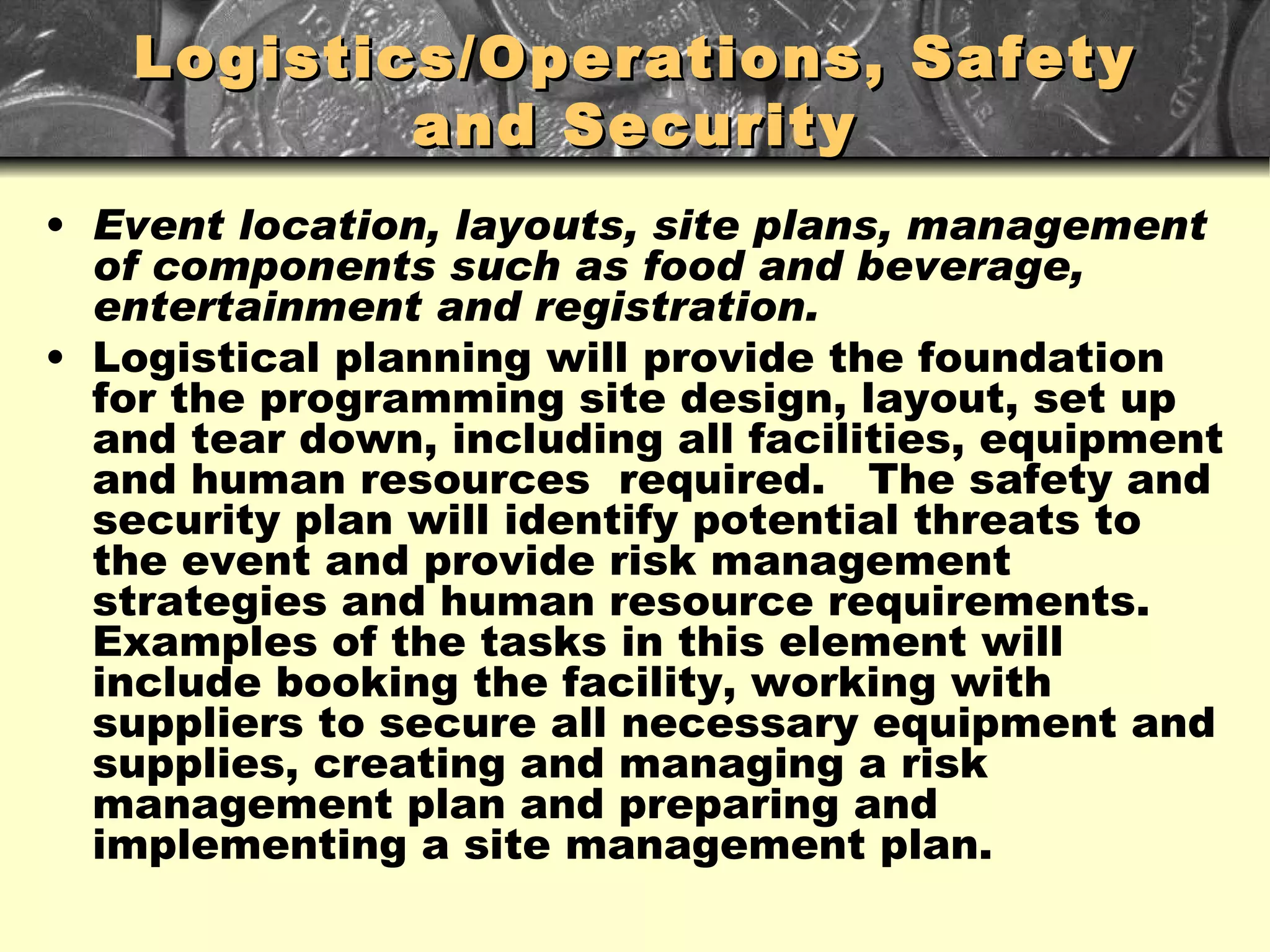 Logistics/Operations, Safety and Security Event location, layouts, site plans, management of components such as food and beverage, entertainment and registration. Logistical planning will provide the foundation for the programming site design, layout, set up and tear down, including all facilities, equipment and human resources  required.  The safety and security plan will identify potential threats to the event and provide risk management strategies and human resource requirements.  Examples of the tasks in this element will include booking the facility, working with suppliers to secure all necessary equipment and supplies, creating and managing a risk management plan and preparing and implementing a site management plan. 