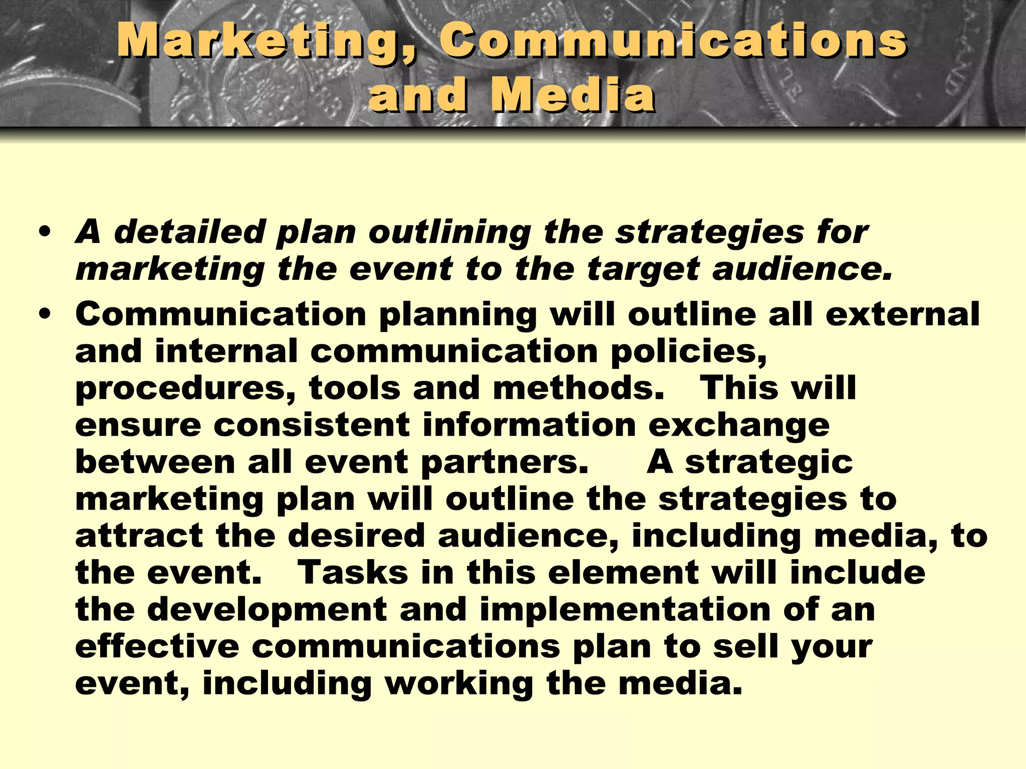 Marketing, Communications and Media A detailed plan outlining the strategies for marketing the event to the target audience. Communication planning will outline all external and internal communication policies, procedures, tools and methods.  This will ensure consistent information exchange between all event partners.  A strategic marketing plan will outline the strategies to attract the desired audience, including media, to the event.  Tasks in this element will include the development and implementation of an effective communications plan to sell your event, including working the media. 