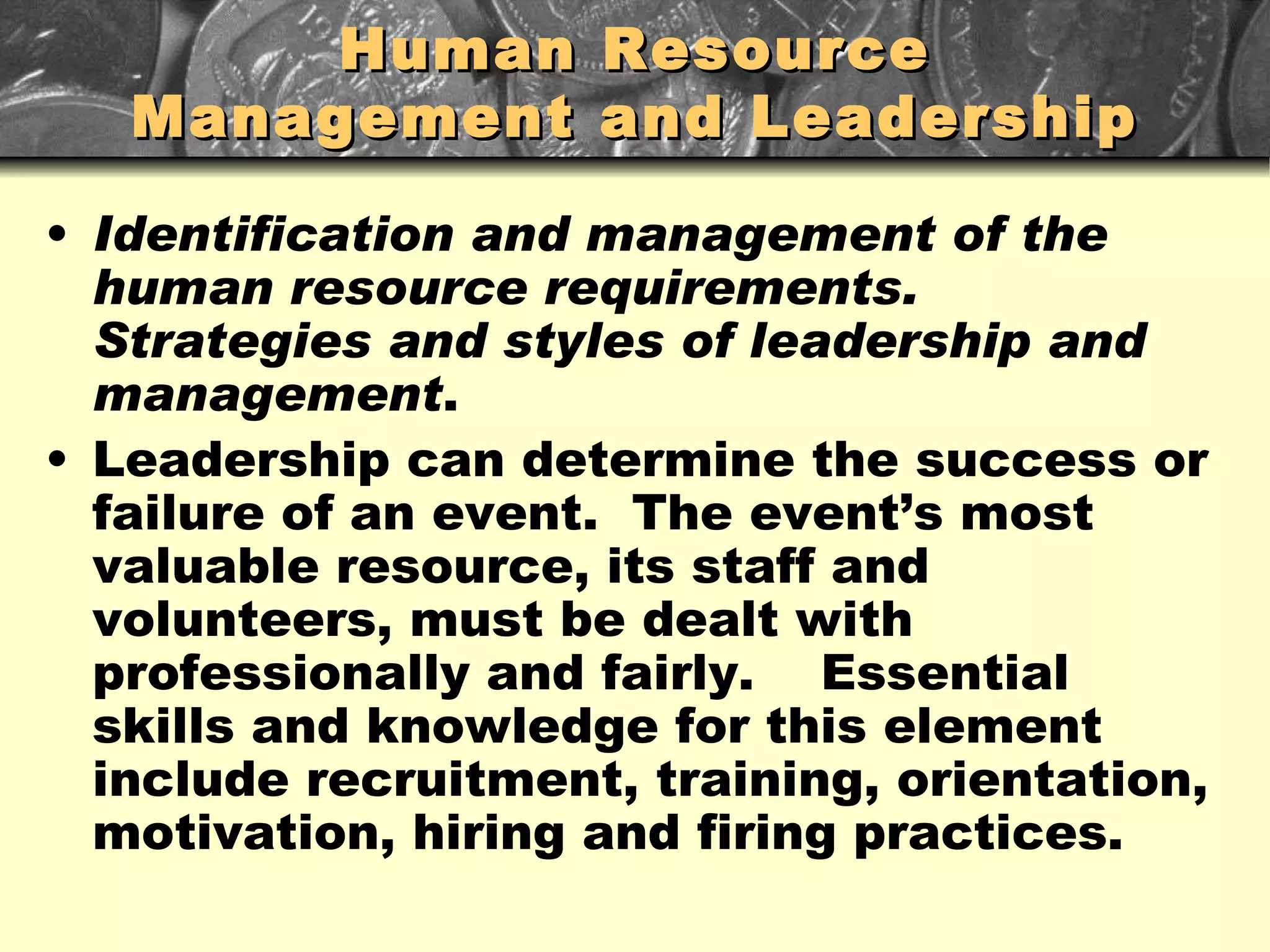 Human Resource Management and Leadership Identification and management of the human resource requirements.  Strategies and styles of leadership and management . Leadership can determine the success or failure of an event.  The event’s most valuable resource, its staff and volunteers, must be dealt with professionally and fairly.  Essential skills and knowledge for this element include recruitment, training, orientation, motivation, hiring and firing practices. 