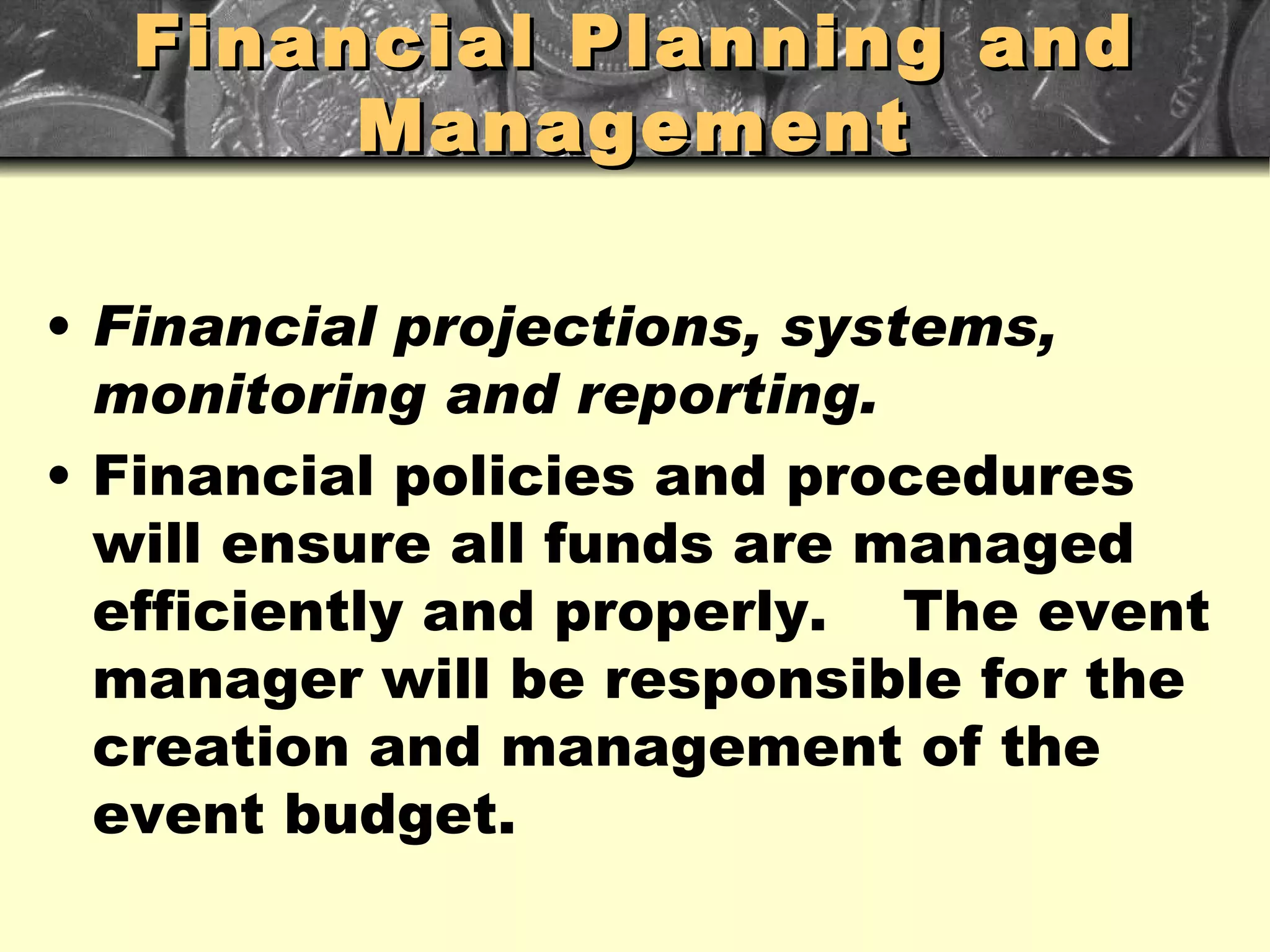 Financial Planning and Management Financial projections, systems, monitoring and reporting. Financial policies and procedures will ensure all funds are managed efficiently and properly.  The event manager will be responsible for the creation and management of the event budget. 