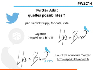 Twitter Ads : 
quelles possibilités ? 
par Pierrick Filippi, fondateur de 
L’agence : 
http://like-a-bird.fr 
#W2C14 
L’outil de concours Twitter 
http://apps.like-a-bird.fr 
 