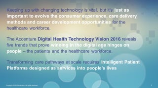 Keeping up with changing technology is vital, but it’s just as
important to evolve the consumer experience, care delivery
methods and career development opportunities for the
healthcare workforce.
The Accenture Digital Health Technology Vision 2016 reveals
five trends that prove winning in the digital age hinges on
people – the patients and the healthcare workforce.
Transforming care pathways at scale requires Intelligent Patient
Platforms designed as services into people’s lives
Copyright © 2016 Accenture All rights reserved. 2
 