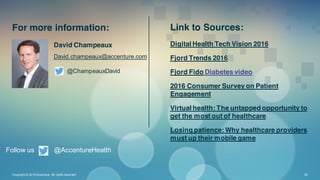 David Champeaux
David.champeaux@accenture.com
@ChampeauxDavid
Copyright © 2016 Accenture All rights reserved. 30
Follow us @AccentureHealth
Digital Health Tech Vision 2016
Fjord Trends 2016
Fjord Fido Diabetes video
2016 Consumer Survey on Patient
Engagement
Virtual health: The untapped opportunity to
get the most out of healthcare
Losing patience: Why healthcare providers
must up their mobile game
For more information: Link to Sources:
 