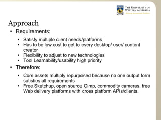 Approach
   Requirements:
       Satisfy multiple client needs/platforms
       Has to be low cost to get to every desktop/ user/ content
        creator
       Flexibility to adjust to new technologies
       Tool Learnability/usability high priority
   Therefore:
       Core assets multiply repurposed because no one output form
        satisfies all requirements
       Free Sketchup, open source Gimp, commodity cameras, free
        Web delivery platforms with cross platform APIs/clients.
 