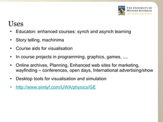 Uses
   Educaton: enhanced courses: synch and asynch learning
   Story telling, machinima
   Course aids for visualisation
   In course projects in programming, graphics, games, ....
   Online archives, Planning, Enhanced web sites for marketing,
    wayfinding – conferences, open days, International advertising/show
   Desktop tools for visualisation and simulation
   http://www.simlyf.com/UWA/physics/GE
 