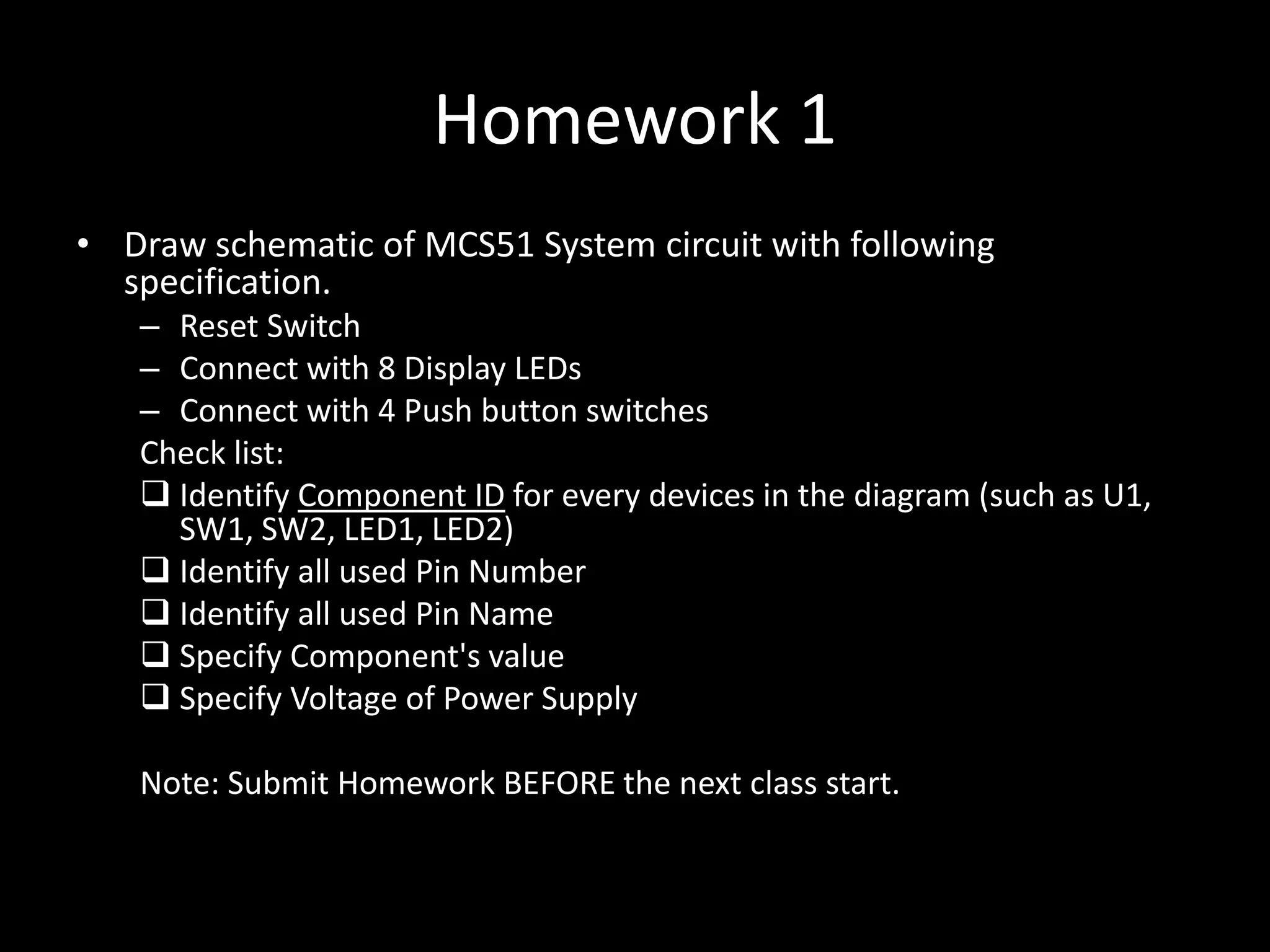 Homework 1 • Draw schematic of MCS51 System circuit with following specification. – Reset Switch – Connect with 8 Display LEDs – Connect with 4 Push button switches Check list:  Identify Component ID for every devices in the diagram (such as U1, SW1, SW2, LED1, LED2)  Identify all used Pin Number  Identify all used Pin Name  Specify Component's value  Specify Voltage of Power Supply Note: Submit Homework BEFORE the next class start. 