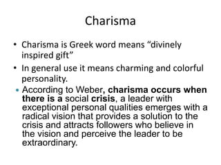 Charisma
• Charisma is Greek word means “divinely
inspired gift”
• In general use it means charming and colorful
personality.
 According to Weber, charisma occurs when
there is a social crisis, a leader with
exceptional personal qualities emerges with a
radical vision that provides a solution to the
crisis and attracts followers who believe in
the vision and perceive the leader to be
extraordinary.
 