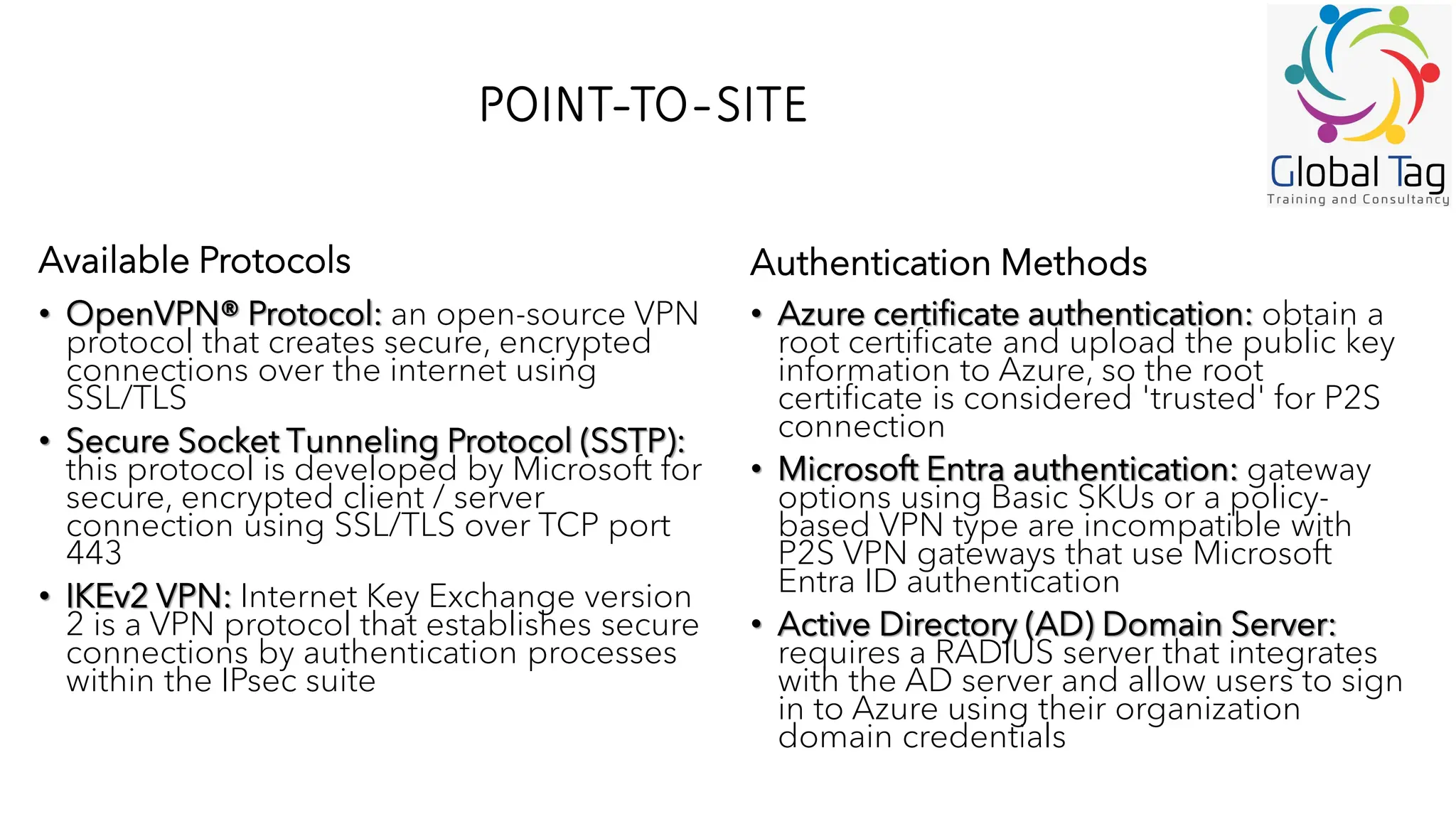 POINT-TO-SITE
• OpenVPN® Protocol: an open-source VPN
protocol that creates secure, encrypted
connections over the internet using
SSL/TLS
• Secure Socket Tunneling Protocol (SSTP):
this protocol is developed by Microsoft for
secure, encrypted client / server
connection using SSL/TLS over TCP port
443
• IKEv2 VPN: Internet Key Exchange version
2 is a VPN protocol that establishes secure
connections by authentication processes
within the IPsec suite
• Azure certificate authentication: obtain a
root certificate and upload the public key
information to Azure, so the root
certificate is considered 'trusted' for P2S
connection
• Microsoft Entra authentication: gateway
options using Basic SKUs or a policy-
based VPN type are incompatible with
P2S VPN gateways that use Microsoft
Entra ID authentication
• Active Directory (AD) Domain Server:
requires a RADIUS server that integrates
with the AD server and allow users to sign
in to Azure using their organization
domain credentials
Available Protocols Authentication Methods
 