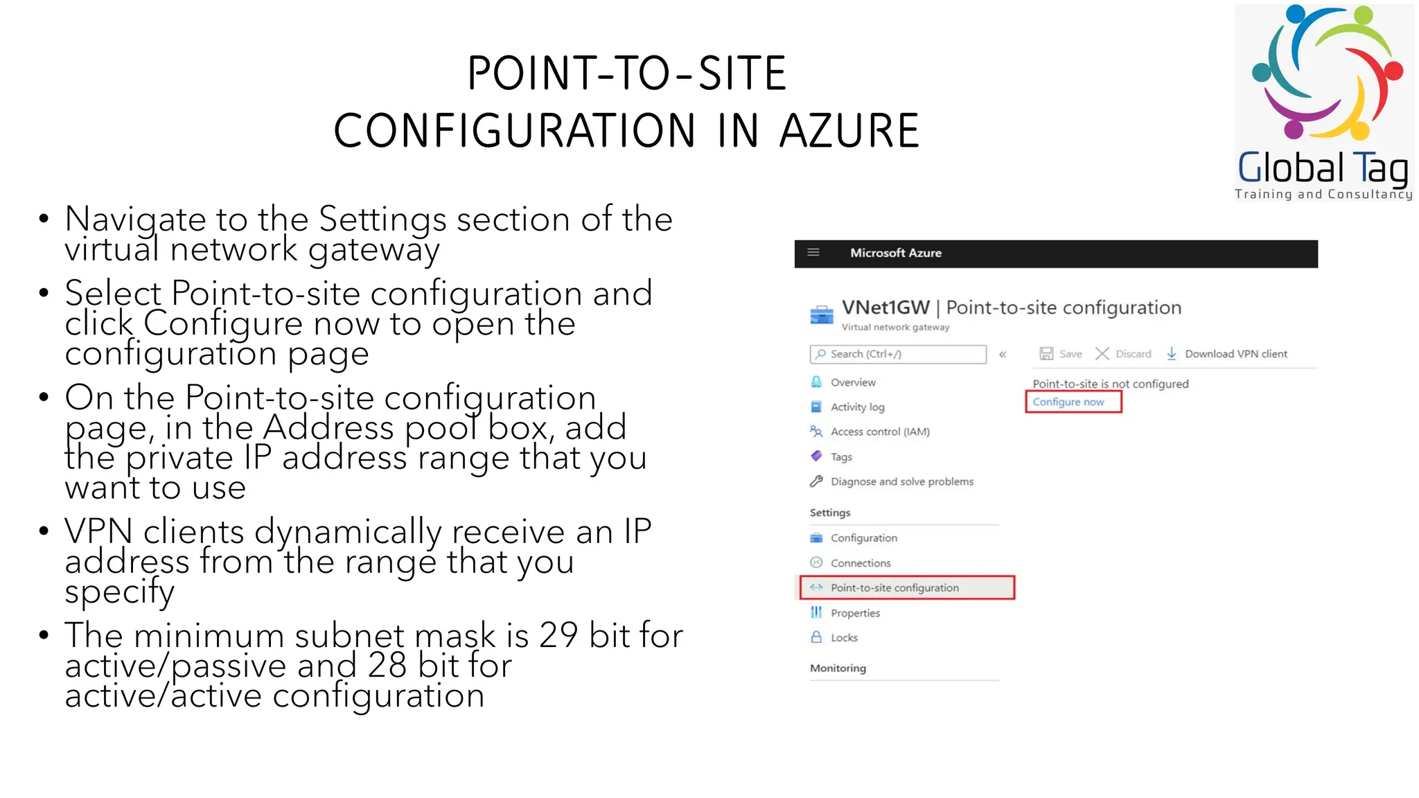POINT-TO-SITE
CONFIGURATION IN AZURE
• Navigate to the Settings section of the
virtual network gateway
• Select Point-to-site configuration and
click Configure now to open the
configuration page
• On the Point-to-site configuration
page, in the Address pool box, add
the private IP address range that you
want to use
• VPN clients dynamically receive an IP
address from the range that you
specify
• The minimum subnet mask is 29 bit for
active/passive and 28 bit for
active/active configuration
 