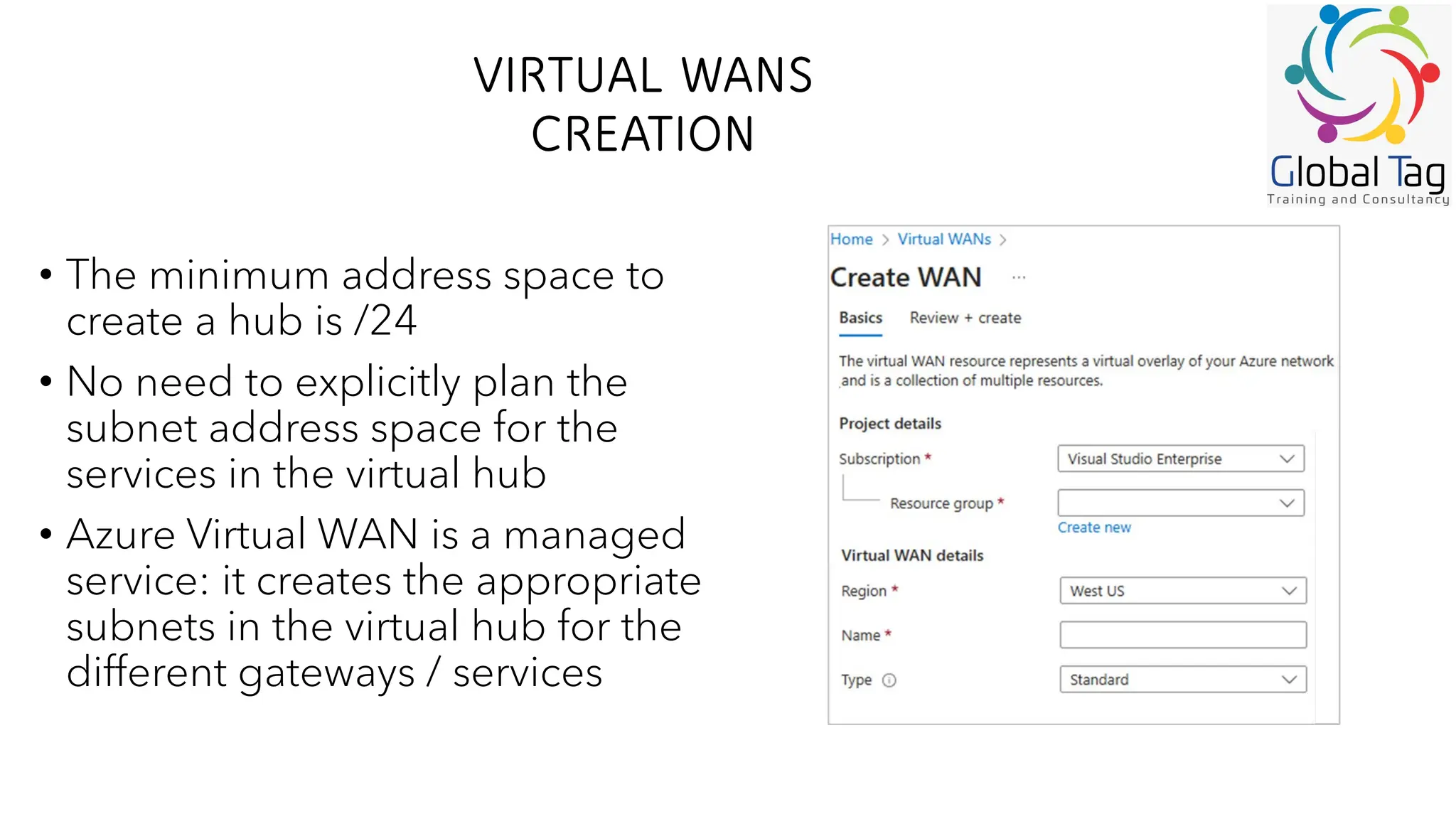 VIRTUAL WANS
CREATION
• The minimum address space to
create a hub is /24
• No need to explicitly plan the
subnet address space for the
services in the virtual hub
• Azure Virtual WAN is a managed
service: it creates the appropriate
subnets in the virtual hub for the
different gateways / services
 