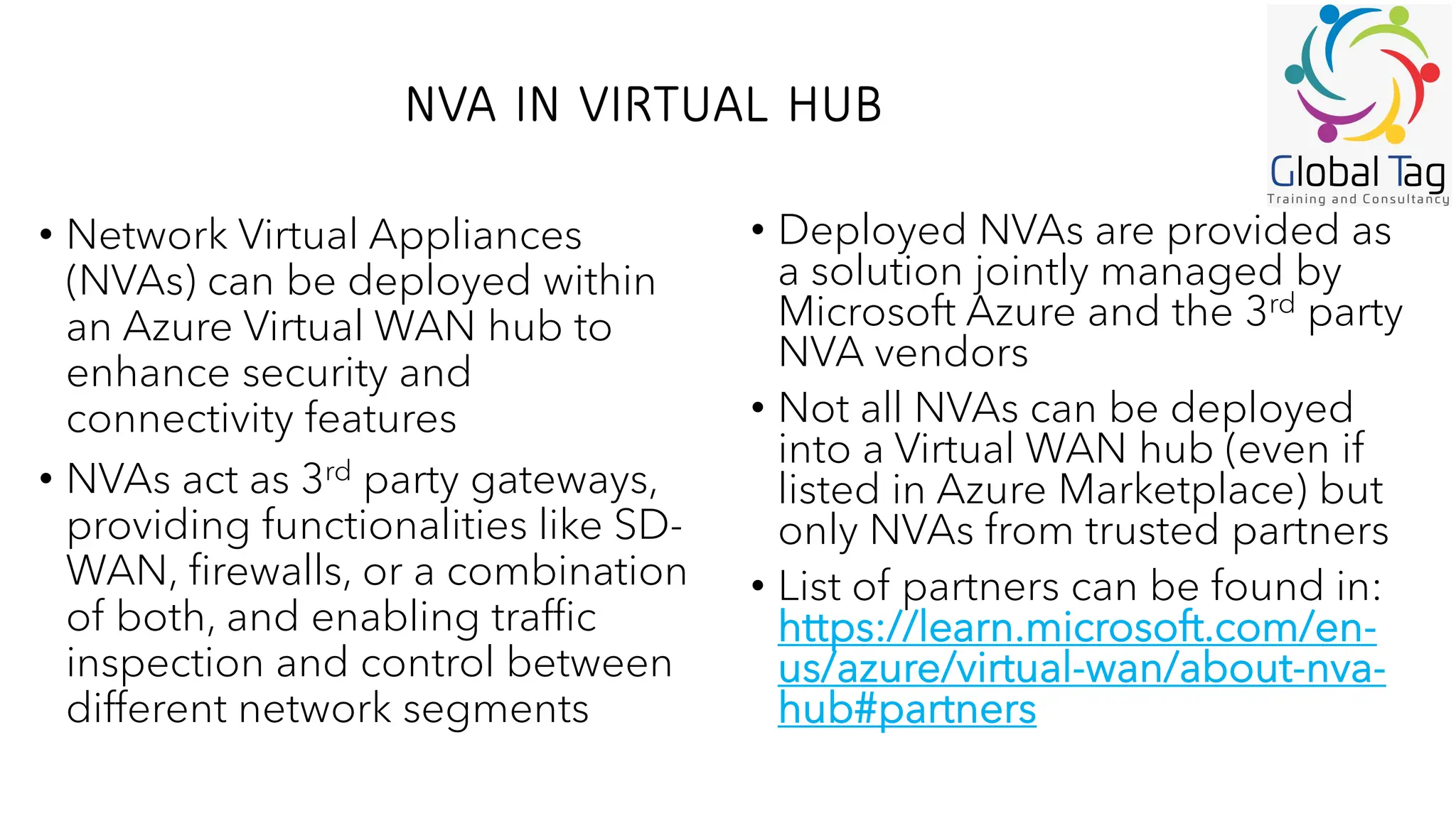 NVA IN VIRTUAL HUB
• Network Virtual Appliances
(NVAs) can be deployed within
an Azure Virtual WAN hub to
enhance security and
connectivity features
• NVAs act as 3rd party gateways,
providing functionalities like SD-
WAN, firewalls, or a combination
of both, and enabling traffic
inspection and control between
different network segments
• Deployed NVAs are provided as
a solution jointly managed by
Microsoft Azure and the 3rd party
NVA vendors
• Not all NVAs can be deployed
into a Virtual WAN hub (even if
listed in Azure Marketplace) but
only NVAs from trusted partners
• List of partners can be found in:
https://learn.microsoft.com/en-
us/azure/virtual-wan/about-nva-
hub#partners
 