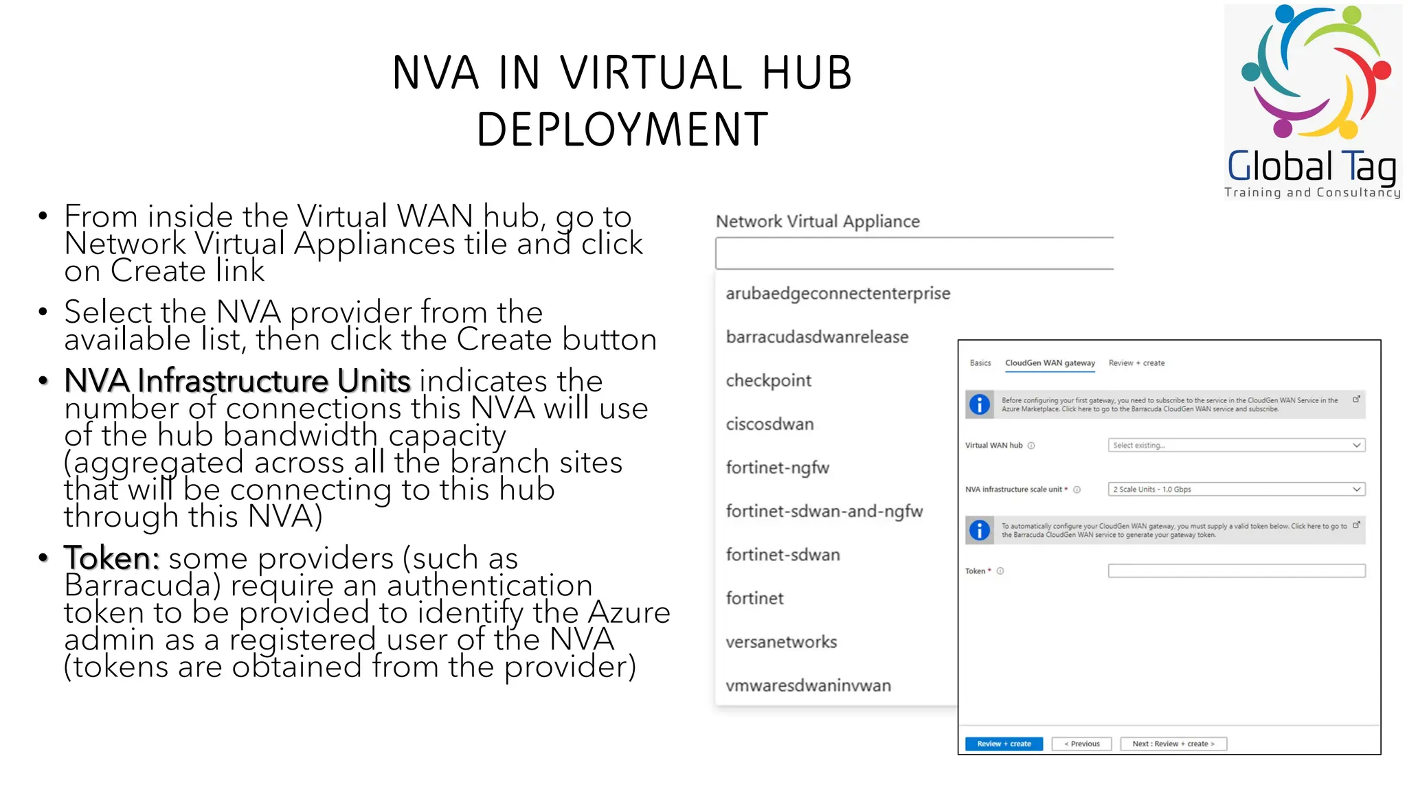 NVA IN VIRTUAL HUB
DEPLOYMENT
• From inside the Virtual WAN hub, go to
Network Virtual Appliances tile and click
on Create link
• Select the NVA provider from the
available list, then click the Create button
• NVA Infrastructure Units indicates the
number of connections this NVA will use
of the hub bandwidth capacity
(aggregated across all the branch sites
that will be connecting to this hub
through this NVA)
• Token: some providers (such as
Barracuda) require an authentication
token to be provided to identify the Azure
admin as a registered user of the NVA
(tokens are obtained from the provider)
 