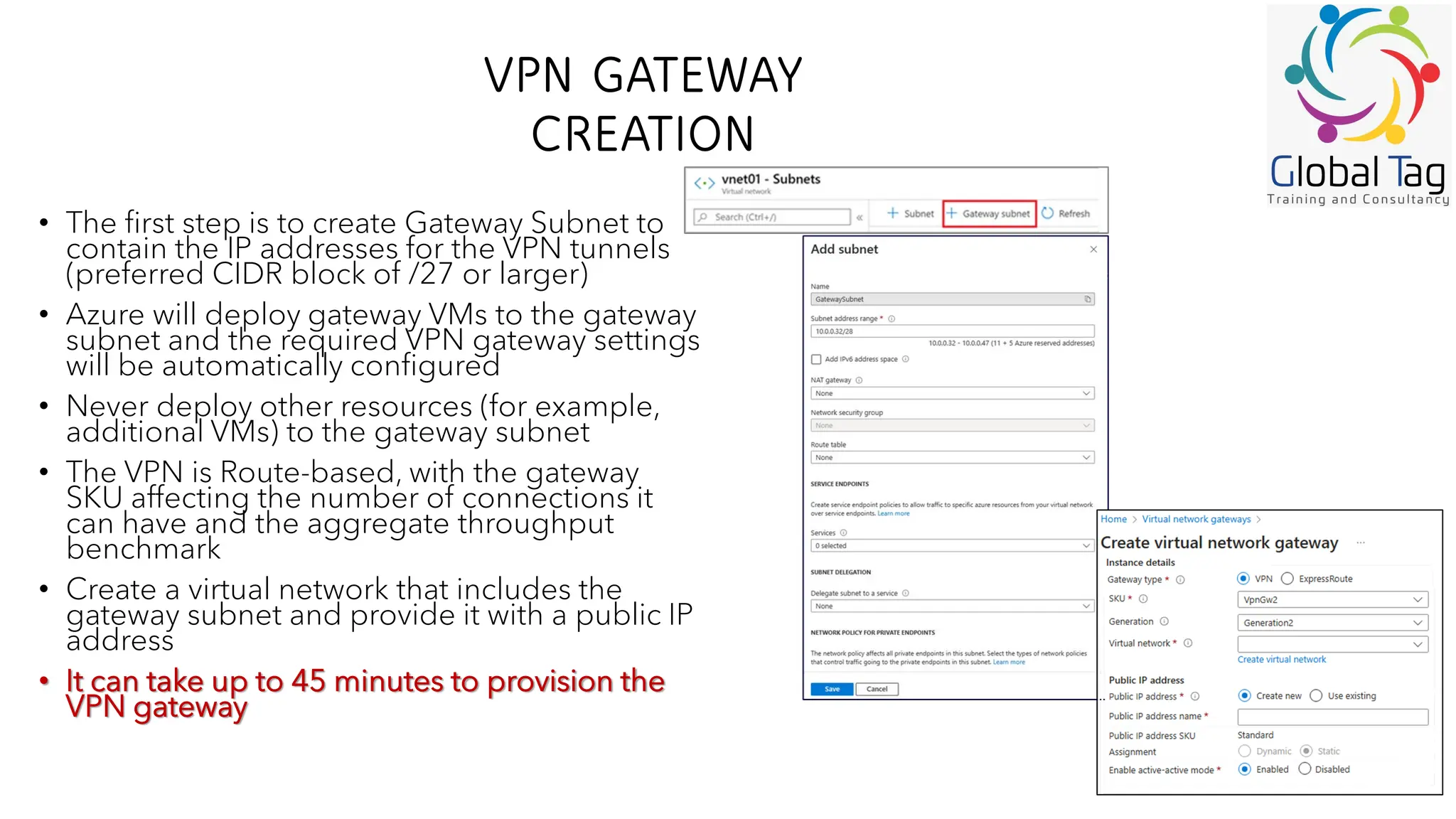 VPN GATEWAY
CREATION
• The first step is to create Gateway Subnet to
contain the IP addresses for the VPN tunnels
(preferred CIDR block of /27 or larger)
• Azure will deploy gateway VMs to the gateway
subnet and the required VPN gateway settings
will be automatically configured
• Never deploy other resources (for example,
additional VMs) to the gateway subnet
• The VPN is Route-based, with the gateway
SKU affecting the number of connections it
can have and the aggregate throughput
benchmark
• Create a virtual network that includes the
gateway subnet and provide it with a public IP
address
• It can take up to 45 minutes to provision the
VPN gateway
 
