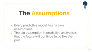 The Assumptions
● Every predictive model has its own
assumptions.
● The big assumption in predictive analytics is
that the future will continue to be like the
past.
10
 