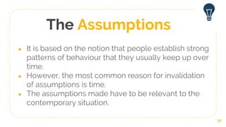 The Assumptions
● It is based on the notion that people establish strong
patterns of behaviour that they usually keep up over
time.
● However, the most common reason for invalidation
of assumptions is time.
● The assumptions made have to be relevant to the
contemporary situation.
11
 